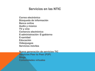 Servicios en las NTIC
Correo electrónico 
Búsqueda de información 
Banca online 
Audio y música 
TV y cine 
Comercio electrónico 
E-administración- E-gobierno 
E-sanidad 
Educación 
Videojuegos 
Servicios móviles 
Nueva generación de servicios TIC 
Servicios Peer to Peer (P2P) 
Blogs 
Comunidades virtuales 
 