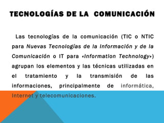 TECNOLOGÍAS DE LA COMUNICACIÓN
Las tecnologías de la comunicación (TIC o NTIC
para Nuevas Tecnologías de la Información y de la
Comunicación o IT para «Information Technology»)
agrupan los elementos y las técnicas utilizadas en
el tratamiento y la transmisión de las
informaciones, principalmente de informática,
Internet y telecomunicaciones.
 