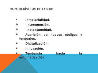 CARACTERÍSTICAS DE LA NTIC
 Inmaterialidad.
 Interconexión.
 Instantaneidad.
 Aparición de nuevos códigos y
lenguajes.
 Digitalización.
 Innovación.
 Tendencia hacia la
automatización.
 