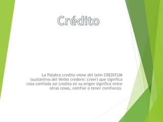 La Palabra credito viene del latin CREDITUM
(sustantivo del Verbo credere: creer) que significa
cosa confiada asi credito en su origen significa entre
otras cosas, comfiar o tener comfianza.
 