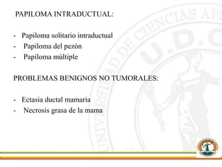 PAPILOMA INTRADUCTUAL:
- Papiloma solitario intraductual
- Papiloma del pezón
- Papiloma múltiple
PROBLEMAS BENIGNOS NO TUMORALES:
- Ectasia ductal mamaria
- Necrosis grasa de la mama
 