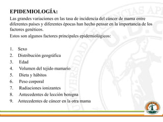 EPIDEMIOLOGÍA:
Las grandes variaciones en las tasa de incidencia del cáncer de mama entre
diferentes países y diferentes épocas han hecho pensar en la importancia de los
factores genéticos.
Estos son algunos factores principales epidemiológicos:
1. Sexo
2. Distribución geográfica
3. Edad
4. Volumen del tejido mamario
5. Dieta y hábitos
6. Peso corporal
7. Radiaciones ionizantes
8. Antecedentes de lección benigna
9. Antecedentes de cáncer en la otra mama
 