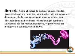 Herencia: Como el cáncer de mama es una enfermedad
frecuente de que una mujer tenga un familiar próximo con cáncer
de mama es alta la circunstancia que puede deberse al azar.
El cáncer de mama hereditario se debe a un gen dominante
autosómico con penetración incompleta, es propio de la pre
menopausia y con frecuencia bilateral.
 
