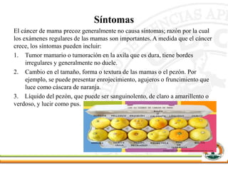 Síntomas
El cáncer de mama precoz generalmente no causa síntomas; razón por la cual
los exámenes regulares de las mamas son importantes. A medida que el cáncer
crece, los síntomas pueden incluir:
1. Tumor mamario o tumoración en la axila que es dura, tiene bordes
irregulares y generalmente no duele.
2. Cambio en el tamaño, forma o textura de las mamas o el pezón. Por
ejemplo, se puede presentar enrojecimiento, agujeros o fruncimiento que
luce como cáscara de naranja.
3. Líquido del pezón, que puede ser sanguinolento, de claro a amarillento o
verdoso, y lucir como pus.
 