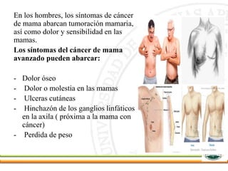 En los hombres, los síntomas de cáncer
de mama abarcan tumoración mamaria,
así como dolor y sensibilidad en las
mamas.
Los síntomas del cáncer de mama
avanzado pueden abarcar:
- Dolor óseo
- Dolor o molestia en las mamas
- Ulceras cutáneas
- Hinchazón de los ganglios linfáticos
en la axila ( próxima a la mama con
cáncer)
- Perdida de peso
 