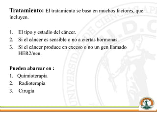 Tratamiento: El tratamiento se basa en muchos factores, que
incluyen.
1. El tipo y estadio del cáncer.
2. Si el cáncer es sensible o no a ciertas hormonas.
3. Si el cáncer produce en exceso o no un gen llamado
HER2/neu.
Pueden abarcar en :
1. Quimioterapia
2. Radioterapia
3. Cirugía
 