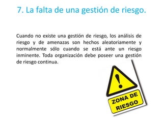 7. La falta de una gestión de riesgo.

Cuando no existe una gestión de riesgo, los análisis de
riesgo y de amenazas son hechos aleatoriamente y
normalmente sólo cuando se está ante un riesgo
inminente. Toda organización debe poseer una gestión
de riesgo continua.
 