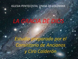 IGLESIA PENTECOSTAL UNIDA DE COLOMBIA




 LA GRACIA DE DIOS

  Estudio preparado por el
  Consistorio de Ancianos
      y Ciro Calderón
 