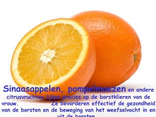 Sinaasappelen, pompelmoezen  en andere citrusvruchten lijken precies op de borstklieren van de vrouw.  Ze bevorderen effectief de gezondheid van de borsten en de beweging van het weefselvocht in en uit de borsten.   