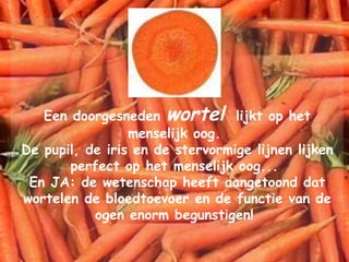 Een doorgesneden  wortel   lijkt op het menselijk oog.  De pupil, de iris en de stervormige lijnen lijken perfect op het menselijk oog...  En JA: de wetenschap heeft aangetoond dat wortelen de bloedtoevoer en de functie van de ogen enorm begunstigen!  