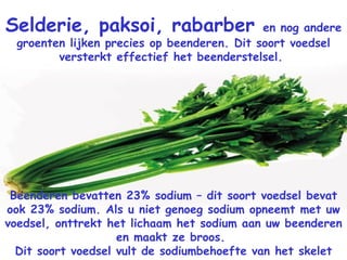 Selderie, paksoi, rabarber  en nog andere groenten lijken precies op beenderen. Dit soort voedsel versterkt effectief het beenderstelsel.  Beenderen bevatten 23% sodium – dit soort voedsel bevat ook 23% sodium. Als u niet genoeg sodium opneemt met uw voedsel, onttrekt het lichaam het sodium aan uw beenderen en maakt ze broos.  Dit soort voedsel vult de sodiumbehoefte van het skelet aan.  