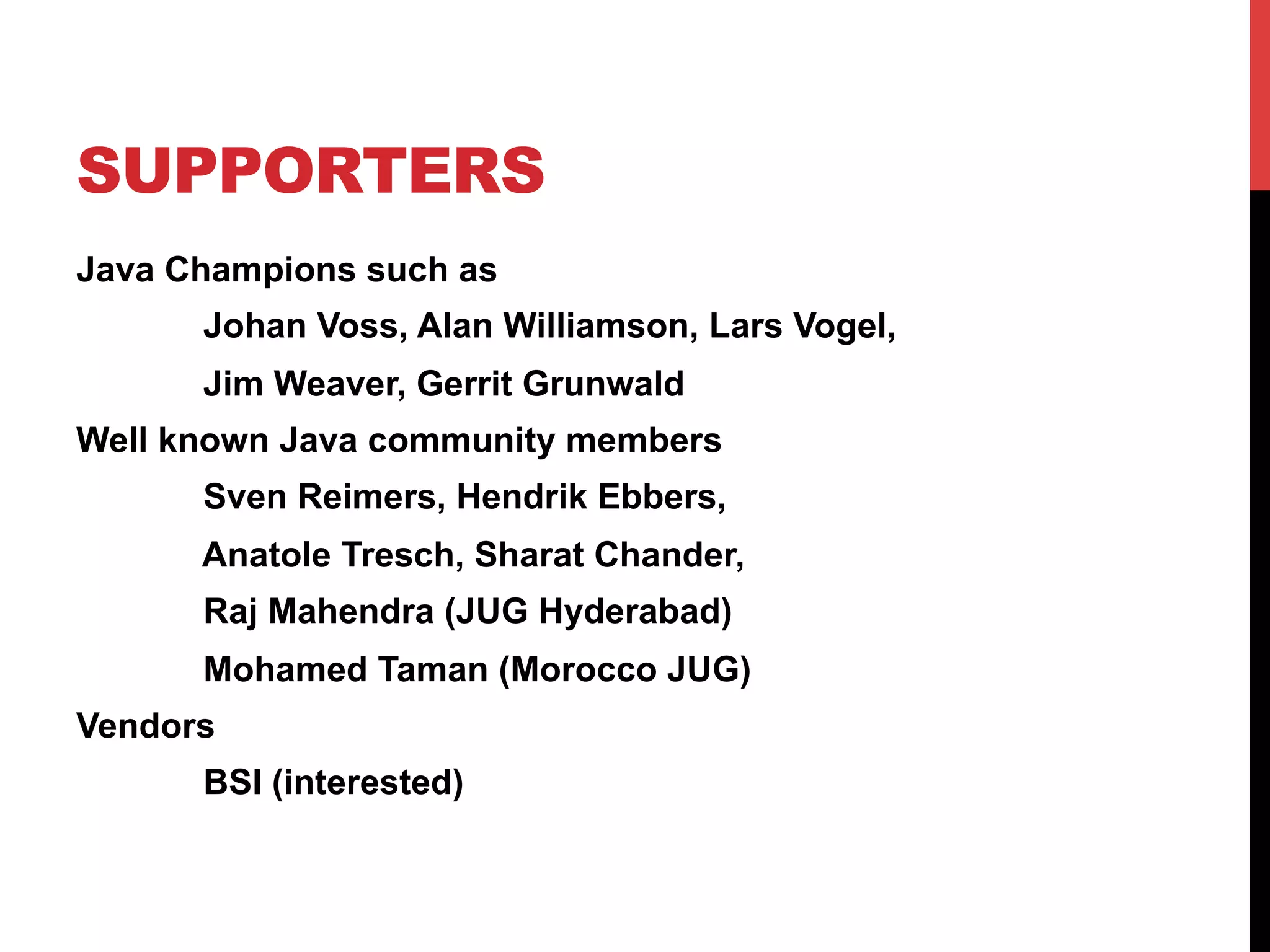 SUPPORTERS
Java Champions such as
Johan Voss, Alan Williamson, Lars Vogel,
Jim Weaver, Gerrit Grunwald
Well known Java community members
Sven Reimers, Hendrik Ebbers,
Anatole Tresch, Sharat Chander,
Raj Mahendra (JUG Hyderabad)
Mohamed Taman (Morocco JUG)
Vendors
BSI (interested)