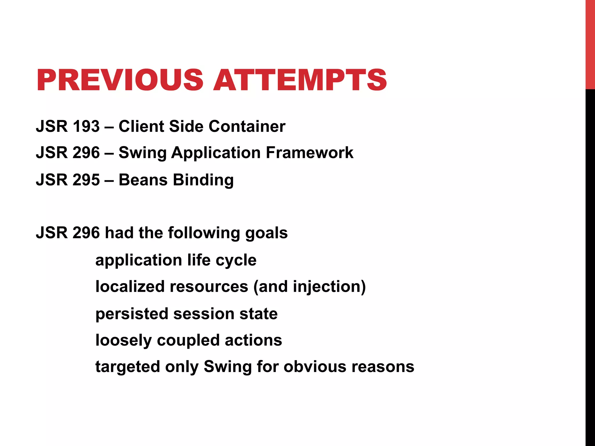 PREVIOUS ATTEMPTS
JSR 193 – Client Side Container
JSR 296 – Swing Application Framework
JSR 295 – Beans Binding
JSR 296 had the following goals
application life cycle
localized resources (and injection)
persisted session state
loosely coupled actions
targeted only Swing for obvious reasons
