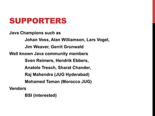 SUPPORTERS 
Java Champions such as 
Johan Voss, Alan Williamson, Lars Vogel, 
Jim Weaver, Gerrit Grunwald 
Well known Java community members 
Sven Reimers, Hendrik Ebbers, 
Anatole Tresch, Sharat Chander, 
Raj Mahendra (JUG Hyderabad) 
Mohamed Taman (Morocco JUG) 
Vendors 
BSI (interested) 
 