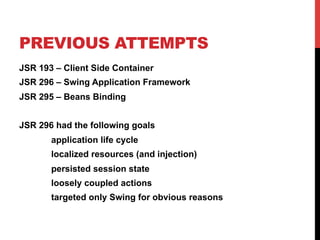 PREVIOUS ATTEMPTS 
JSR 193 – Client Side Container 
JSR 296 – Swing Application Framework 
JSR 295 – Beans Binding 
JSR 296 had the following goals 
application life cycle 
localized resources (and injection) 
persisted session state 
loosely coupled actions 
targeted only Swing for obvious reasons 
 
