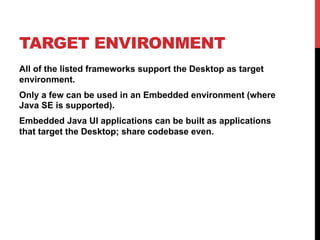 TARGET ENVIRONMENT 
All of the listed frameworks support the Desktop as target 
environment. 
Only a few can be used in an Embedded environment (where 
Java SE is supported). 
Embedded Java UI applications can be built as applications 
that target the Desktop; share codebase even. 
 