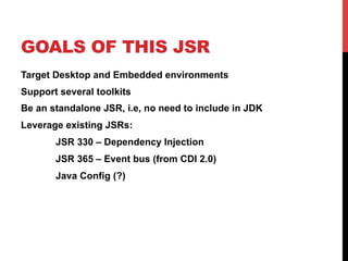 GOALS OF THIS JSR 
Target Desktop and Embedded environments 
Support several toolkits 
Be an standalone JSR, i.e, no need to include in JDK 
Leverage existing JSRs: 
JSR 330 – Dependency Injection 
JSR 365 – Event bus (from CDI 2.0) 
Java Config (?) 
 