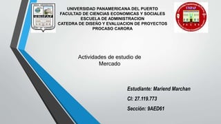 Actividades de estudio de
Mercado
UNIVERSIDAD PANAMERICANA DEL PUERTO
FACULTAD DE CIENCIAS ECONOMICAS Y SOCIALES
ESCUELA DE ADMINISTRACION
CATEDRA DE DISEÑO Y EVALUACION DE PROYECTOS
PROCASO CARORA
Estudiante: Mariend Marchan
CI: 27.119.773
Sección: 9AED61
 