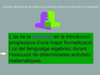 L’ús de la  conversa  en la introducció progressiva d’una major formalització i ús del llenguatge algebraic durant l’execució de determinades activitats matemàtiques.  Cercant alternatives de millora a la pràctica docent a través de la investigació 