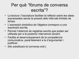 Per què “fòrums de conversa escrita”? La lectura i l’escriptura faciliten la reflexió sobre les idees expressades sense la pressió dels intèrvals limitats de temps. L’expressió simbòlica de l’àlgebra correspon a una expressió escrita. Permet l’obtenció de registres escrits que poden ser utilitzats per a la posterior intervenció docent. Facilita el desenvolupament de la competència comunicativa, paral·lelament a la d’argumentar i justificar. (No substitueix la conversa oral.)  