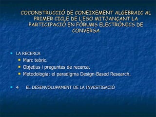 COCONSTRUCCIÓ DE CONEIXEMENT ALGEBRAIC AL PRIMER CICLE DE L’ESO MITJANÇANT LA PARTICIPACIÓ EN FÒRUMS ELECTRÒNICS DE CONVERSA LA RECERCA Marc teòric. Objetius i preguntes de recerca.  Metodologia: el paradigma Design-Based Research. 4 EL DESENVOLUPAMENT DE LA INVESTIGACIÓ 