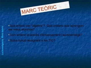MARC TEÒRIC Què entenc per “àlgebra”?. Què pretenc que aprenguin els meus alumnes? Com entenc el procés d’ensenyament i aprenentatge? Quina funció assignaré a les TIC? La investgació. Marc teòric 