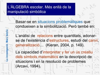 Basar-se en  situacions problemàtiques  que condueixen a la simbolització. Però també en: L’anàlisi de  relacions  entre quantitats, adonar-se de l’existència d’ estructures , estudi del  canvi ,  generalització …  (Kieran, 2004, p. 149).  La capacidad d’ interpretar y fer un ús creatiu dels símbols matemàtics  en la descripció de situacions i en la resolució de problemes (Arcavi, 1994).  L’ÀLGEBRA escolar. Més enllà de la  manipulació simbòlica La investgació. Marc teòric 