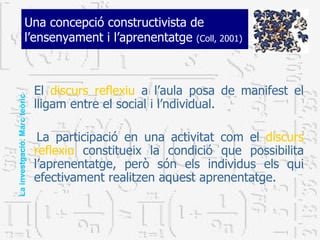 Una concepció constructivista de l’ensenyament i l’aprenentatge  (Coll, 2001) El  discurs reflexiu  a l’aula posa de manifest el lligam entre el social i l’ndividual.  La participació en una activitat com el  discurs reflexiu  constitueix la condició que possibilita l’aprenentatge, però són els individus els qui efectivament realitzen aquest aprenentatge.  La investgació. Marc teòric 