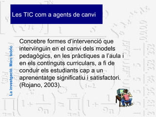Les TIC com a agents de canvi Concebre formes d’intervenció que intervinguin en el canvi dels models pedagògics, en les pràctiques a l’aula i en els continguts curriculars, a fi de conduir els estudiants cap a un aprenentatge significatiu i satisfactori. (Rojano, 2003). La investgació. Marc teòric 