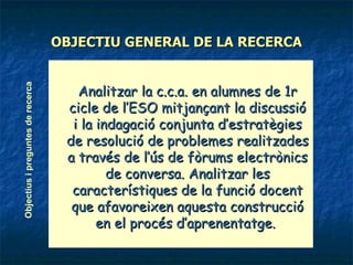 OBJECTIU GENERAL DE LA RECERCA Analitzar la c.c.a. en alumnes de 1r cicle de l’ESO mitjançant la discussió i la indagació conjunta d’estratègies de resolució de problemes realitzades a través de l’ús de fòrums electrònics de conversa. Analitzar les característiques de la funció docent que afavoreixen aquesta construcció en el procés d’aprenentatge.   Objectius i preguntes de recerca 