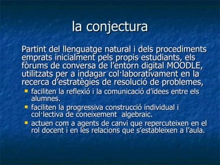 la conjectura Partint del llenguatge natural i dels procediments emprats inicialment pels propis estudiants, els fòrums de conversa de l’entorn digital MOODLE, utilitzats per a indagar col·laborativament en la recerca d’estratègies de resolució de problemes,  faciliten la reflexió i la comunicació d’idees entre els alumnes. faciliten la progressiva construcció individual i col·lectiva de coneixement  algebraic.  actuen com a agents de canvi que repercuteixen en el rol docent i en les relacions que s’estableixen a l’aula.  