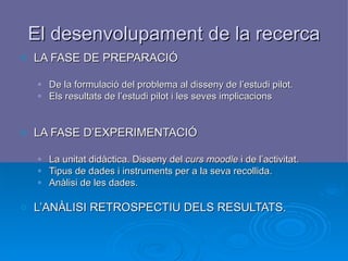 El desenvolupament de la recerca LA FASE DE PREPARACIÓ De la formulació del problema al disseny de l’estudi pilot. Els resultats de l’estudi pilot i les seves implicacions LA FASE D’EXPERIMENTACIÓ La unitat didàctica. Disseny del  curs moodle  i de l’activitat. Tipus de dades i instruments per a la seva recollida. Anàlisi de les dades. L’ANÀLISI RETROSPECTIU DELS RESULTATS.   