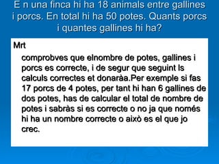 E n una finca hi ha 18 animals entre gallines i porcs. En total hi ha 50 potes. Quants porcs i quantes gallines hi ha? Mrt comprobves que elnombre de potes, gallines i porcs es correcte, i de segur que seguint ls calculs correctes et donaràa.Per exemple si fas 17 porcs de 4 potes, per tant hi han 6 gallines de dos potes, has de calcular el total de nombre de potes i sabràs si es correcte o no ja que només hi ha un nombre correcte o això es el que jo crec.  