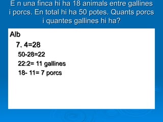 E n una finca hi ha 18 animals entre gallines i porcs. En total hi ha 50 potes. Quants porcs i quantes gallines hi ha? Alb 7. 4=28 50-28=22 22:2= 11 gallines  18- 11= 7 porcs 