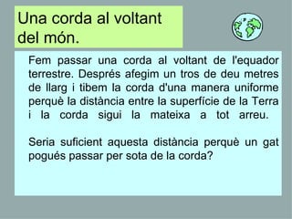 Una corda al voltant del món. Fem passar una corda al voltant de l'equador terrestre. Després afegim un tros de deu metres de llarg i tibem la corda d'una manera uniforme perquè la distància entre la superfície de la Terra i la corda sigui la mateixa a tot arreu.  Seria suficient aquesta distància perquè un gat pogués passar per sota de la corda?  