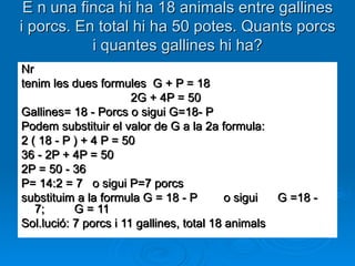 E n una finca hi ha 18 animals entre gallines i porcs. En total hi ha 50 potes. Quants porcs i quantes gallines hi ha? Nr tenim les dues formules  G + P = 18                                    2G + 4P = 50 Gallines= 18 - Porcs o sigui G=18- P Podem substituir el valor de G a la 2a formula: 2 ( 18 - P ) + 4 P = 50 36 - 2P + 4P = 50 2P = 50 - 36 P= 14:2 = 7   o sigui P=7 porcs substituim a la formula G = 18 - P        o sigui      G =18 - 7;         G = 11 Sol.lució: 7 porcs i 11 gallines, total 18 animals 
