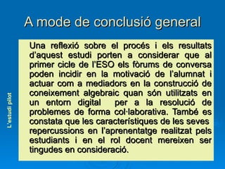 A mode de conclusió general Una reflexió sobre el procés i els resultats d’aquest estudi porten a considerar que al primer cicle de l’ESO els fòrums de conversa poden incidir en la motivació de l’alumnat i actuar com a mediadors en la construcció de coneixement algebraic quan són utilitzats en un entorn digital  per a la resolució de problemes de forma col·laborativa. També es constata que les característiques de les seves  repercussions en l’aprenentatge realitzat pels estudiants i en el rol docent mereixen ser tingudes en consideració. L’estudi pilot 