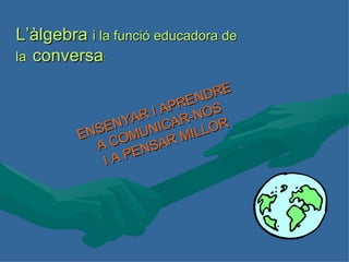 ENSENYAR I APRENDRE A COMUNICAR-NOS I A PENSAR MILLOR L’àlgebra  i la funció educadora de la  conversa : 