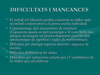 DIFICULTATS I MANCANCES  El treball col·laboratiu podria concretar-se millor amb un treball conjunt previ a la prova escrita individual. L’aprenentatge dels mecanismes de resolució d’equacions queda en part postergat a 3r curs. Seria més adequat aconseguir un desenvolupament parel.lel dels aprenentatges de significat i regles de transformació. Dificultat per distingir aspectes docents i aspectes de recerca. Dificultat d’objectivar les dades. Dificultats per seleccionar criteris per a l’ establiment de les dades que cal analitzar. 