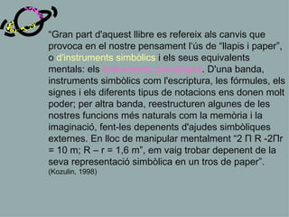 “ Gran part d'aquest llibre es refereix als canvis que provoca en el nostre pensament l‘ús de “llapis i paper”, o   d'instruments simbòlics   i els seus equivalents mentals: els   instruments psicològics .  D'una banda,   instruments simbòlics com l'escriptura, les fórmules, els signes i els diferents tipus de notacions ens donen molt poder; per altra banda, reestructuren algunes de les nostres funcions més naturals com la memòria i la imaginació, fent-les depenents d'ajudes simbòliques externes. En lloc de manipular mentalment “2 П R -2Пr = 10 m; R – r = 1,6 m”, em vaig trobar depenent de la seva representació simbòlica en un tros de paper”.  (Kozulin, 1998) 