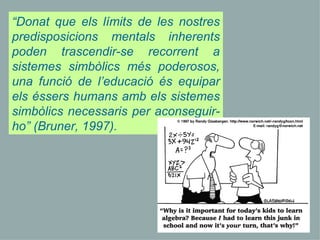“ Donat que els límits de les nostres predisposicions mentals inherents poden trascendir-se recorrent a sistemes simbòlics més poderosos, una funció de l’educació és equipar els éssers humans amb els sistemes simbòlics necessaris per aconseguir-ho” (Bruner, 1997).  