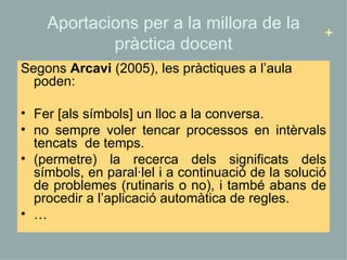Aportacions per a la millora de la pràctica docent Segons  Arcavi  (2005), les pràctiques a l’aula poden: Fer [als símbols] un lloc a la conversa. no sempre voler tencar processos en intèrvals tencats  de temps. (permetre) la recerca dels significats dels símbols, en paral·lel i a continuació de la solució de problemes (rutinaris o no), i també abans de procedir a l’aplicació automàtica de regles. … + 