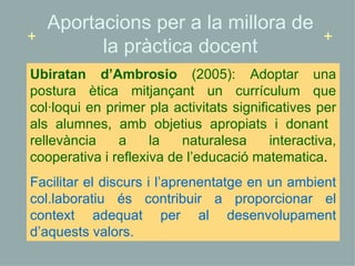 Ubiratan d’Ambrosio  (2005): Adoptar una postura ètica mitjançant un currículum que col·loqui en primer pla activitats significatives per als alumnes, amb objetius apropiats i donant  rellevància a la naturalesa interactiva, cooperativa i reflexiva de l’educació matematica .  Facilitar el discurs i l’aprenentatge en un ambient col.laboratiu és contribuir a proporcionar el context adequat per al desenvolupament d’aquests valors. Aportacions per a la millora de la pràctica docent + + 