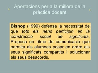 Bishop  (1999) d efensa la necessitat de que  tots els nens participin en la construcció social de significats . Proposa un ritme de comunicació que permita als alumnes posar en ordre els seus significats compartits i solucionar els seus desacords.  Aportacions per a la millora de la pràctica docent + + 