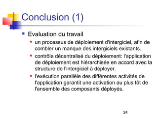 24
Conclusion (1)
 Evaluation du travail
 un processus de déploiement d'intergiciel, afin de
combler un manque des intergiciels existants.
 contrôle décentralisé du déploiement: l'application
de déploiement est hiérarchisée en accord avec la
structure de l'intergiciel à déployer.
 l'exécution parallèle des différentes activités de
l'application garantit une activation au plus tôt de
l'ensemble des composants déployés.
 