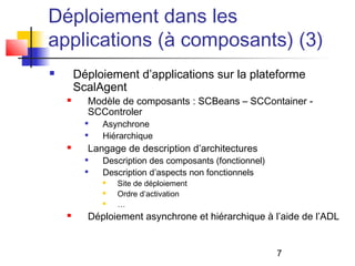 7
Déploiement dans les
applications (à composants) (3)
 Déploiement d’applications sur la plateforme
ScalAgent
 Modèle de composants : SCBeans – SCContainer -
SCControler

Asynchrone

Hiérarchique
 Langage de description d’architectures

Description des composants (fonctionnel)

Description d’aspects non fonctionnels
 Site de déploiement
 Ordre d’activation
 …
 Déploiement asynchrone et hiérarchique à l’aide de l’ADL
 