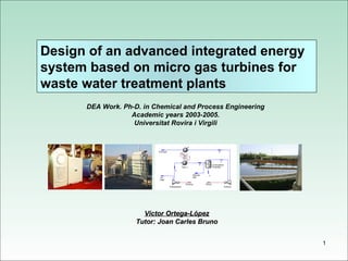 Design of an advanced integrated energy
system based on micro gas turbines for
waste water treatment plants
      DEA Work. Ph-D. in Chemical and Process Engineering
                  Academic years 2003-2005.
                   Universitat Rovira i Virgili




                      Víctor Ortega-López
                    Tutor: Joan Carles Bruno


                                                            1
 