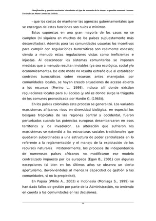 Planificación y gestión territorial vinculadas al tipo de tenencia de la tierra: la gestión comunal. Montes
Vecinales en Mano Común de Galicia
- que los costos de mantener las agencias gubernamentales que
se encargan de estas funciones son nulos o mínimos.
Estos supuestos en una gran mayoría de los casos no se
cumplen (ni siquiera en muchos de los países supuestamente más
desarrollados). Además para las comunidades usuarias los incentivos
para cumplir con regulaciones burocráticas son realmente escasos;
siendo a menudo estas regulaciones vistas como ineficientes e
injustas. Al desconocer los sistemas comunitarios se imponen
medidas que a menudo resultan inviables (ya sea ecológica, social y/o
económicamente). De este modo no resulta extraño que al establecer
controles burocráticos sobre recursos antes manejados por
comunidades locales, se hayan creado situaciones de acceso abierto
a los recursos (Merino L., 1999), incluso allí donde existían
regulaciones locales para su acceso (y ahí es donde surge la tragedia
de los comunes pronosticada por Hardin G. (1968)).
En los países coloniales este proceso se generalizó. Los variados
ecosistemas africanos ricos en diversidad biológica, en especial los
bosques tropicales de las regiones central y occidental, fueron
perturbados cuando las potencias europeas desembarcaron en esos
territorios y los invadieron. La alteración que sufrieron los
ecosistemas se extendió a las estructuras sociales tradicionales que
quedaron subordinadas a una estructura de poder centralizada en lo
referente a la reglamentación y el manejo de la explotación de los
recursos naturales. Posteriormente, los procesos de independencia
de numerosos países africanos no modificaron ese modelo
centralizado impuesto por los europeos (Egan B., 2001) con algunas
excepciones (si bien en los últimos años se observa un cierto
aperturismo, devolviéndoles al menos la capacidad de gestión a las
comunidades, si no la propiedad).
En Papúa (White A., 2002) e Indonesia (Moniaga S., 1999) se
han dado fallos de gestión por parte de la Administración, no teniendo
en cuenta a las comunidades en las decisiones.
12
 