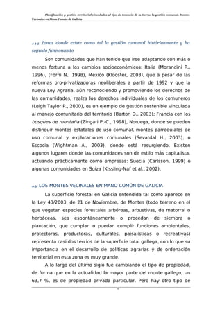Planificación y gestión territorial vinculadas al tipo de tenencia de la tierra: la gestión comunal. Montes
Vecinales en Mano Común de Galicia
4.4.5. Zonas donde existe como tal la gestión comunal históricamente y ha
seguido funcionando
Son comunidades que han tenido que irse adaptando con más o
menos fortuna a los cambios socioeconómicos: Italia (Morandini R.,
1996), (Forni N., 1998), Mexico (Klooster, 2003), que a pesar de las
reformas pro-privatizadoras neoliberales a partir de 1992 y que la
nueva Ley Agraria, aún reconociendo y promoviendo los derechos de
las comunidades, realza los derechos individuales de los comuneros
(Leigh Taylor P., 2000), es un ejemplo de gestión sostenible vinculada
al manejo comunitario del territorio (Barton D., 2003); Francia con los
bosques de montaña (Zingari P.-C., 1998), Noruega, donde se pueden
distinguir montes estatales de uso comunal, montes parroquiales de
uso comunal y explotaciones comunales (Sevatdal H., 2003), o
Escocia (Wightman A., 2003), donde está resurgiendo. Existen
algunos lugares donde las comunidades son de estilo más capitalista,
actuando prácticamente como empresas: Suecia (Carlsson, 1999) o
algunas comunidades en Suiza (Kissling-Naf et al., 2002).
4.5. LOS MONTES VECINALES EN MANO COMÚN DE GALICIA
La superficie forestal en Galicia entendida tal como aparece en
la Ley 43/2003, de 21 de Noviembre, de Montes (todo terreno en el
que vegetan especies forestales arbóreas, arbustivas, de matorral o
herbáceas, sea espontáneamente o procedan de siembra o
plantación, que cumplan o puedan cumplir funciones ambientales,
protectoras, productoras, culturales, paisajísticas o recreativas)
representa casi dos tercios de la superficie total gallega, con lo que su
importancia en el desarrollo de políticas agrarias y de ordenación
territorial en esta zona es muy grande.
A lo largo del último siglo fue cambiando el tipo de propiedad,
de forma que en la actualidad la mayor parte del monte gallego, un
63,7 %, es de propiedad privada particular. Pero hay otro tipo de
17
 