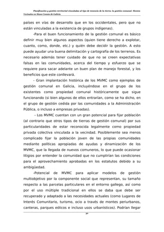 Planificación y gestión territorial vinculadas al tipo de tenencia de la tierra: la gestión comunal. Montes
Vecinales en Mano Común de Galicia
países en vías de desarrollo que en los occidentales, pero que no
están vinculadas a la existencia de grupos indígenas).
-Para el buen funcionamiento de la gestión comunal es básico
definir muy bien algunos aspectos (quien tiene derecho a explotar,
cuanto, como, donde, etc.) y quién debe decidir la gestión. A esto
puede ayudar una buena delimitación y cartografía de los terrenos. Es
necesario además tener cuidado de que no se creen expectativas
falsas en las comunidades, acerca del tiempo y esfuerzo que se
requiere para sacar adelante un buen plan de manejo forestal, y los
beneficios que este conllevará.
- Gran implantación histórica de los MVMC como ejemplos de
gestión comunal en Galicia, incluyéndose en el grupo de los
existentes como propiedad comunal históricamente que sigue
funcionando (si bien algunos de ellos entrarían, como se ha dicho, en
el grupo de gestión cedida por las comunidades a la Administración
Pública, o incluso a empresas privadas).
- Los MVMC cuentan con un gran potencial para fijar población
(al contrario que otros tipos de tierras de gestión comunal) por sus
particularidades de estar reconocida legalmente como propiedad
privada colectiva vinculada a la vecindad. Posiblemente sea menos
complicado fijar la población joven de las propias comunidades
mediante políticas apropiadas de ayudas y dinamización de los
MVMC, que la llegada de nuevos comuneros, lo que puede ocasionar
litigios por entender la comunidad que no cumplirían las condiciones
para el aprovechamiento aprobadas en los estatutos debido a su
ambigüedad.
-Potencial de MVMC para aplicar modelos de gestión
multiobjetivo por la componente social que representan, su tamaño
respecto a las parcelas particulares en el entorno gallego, así como
por el uso múltiple tradicional en ellos se daba que debe ser
recuperado y adaptado a las necesidades actuales (como Lugares de
Interés Comunitario, turismo, ocio a través de montes periurbanos,
canteras, parques eólicos e incluso usos urbanísticos). Podrían llegar
30
 